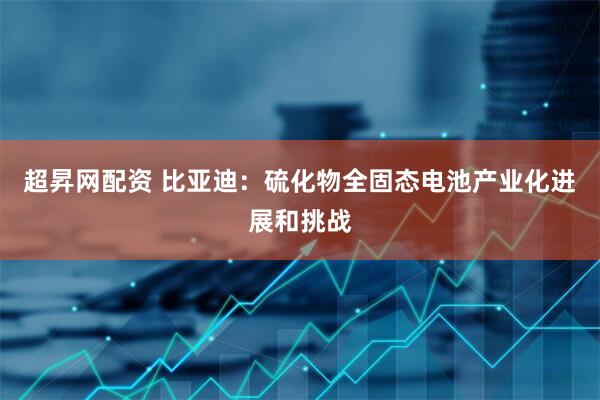 超昇网配资 比亚迪：硫化物全固态电池产业化进展和挑战