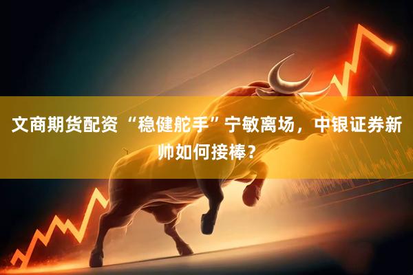 文商期货配资 “稳健舵手”宁敏离场，中银证券新帅如何接棒？