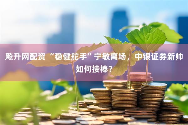 飚升网配资 “稳健舵手”宁敏离场，中银证券新帅如何接棒？
