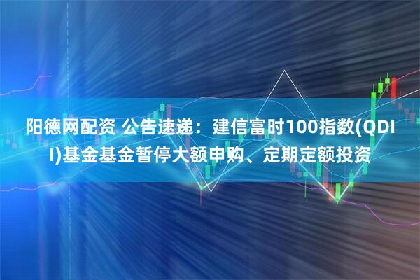 阳德网配资 公告速递：建信富时100指数(QDII)基金基金暂停大额申购、定期定额投资