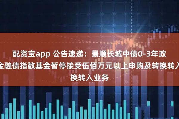 配资宝app 公告速递：景顺长城中债0-3年政策性金融债指数基金暂停接受伍佰万元以上申购及转换转入业务
