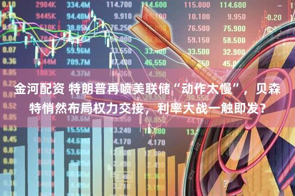金河配资 特朗普再喷美联储“动作太慢”，贝森特悄然布局权力交接，利率大战一触即发？