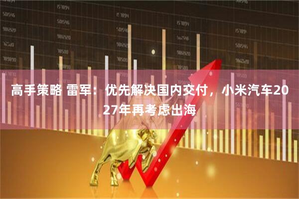 高手策略 雷军：优先解决国内交付，小米汽车2027年再考虑出海