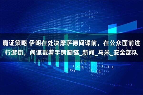 赢证策略 伊朗在处决摩萨德间谍前，在公众面前进行游街，间谍戴着手铐脚链_新闻_马米_安全部队