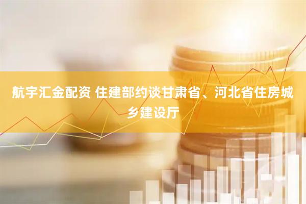 航宇汇金配资 住建部约谈甘肃省、河北省住房城乡建设厅