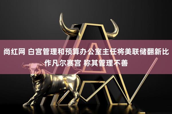 尚红网 白宫管理和预算办公室主任将美联储翻新比作凡尔赛宫 称其管理不善