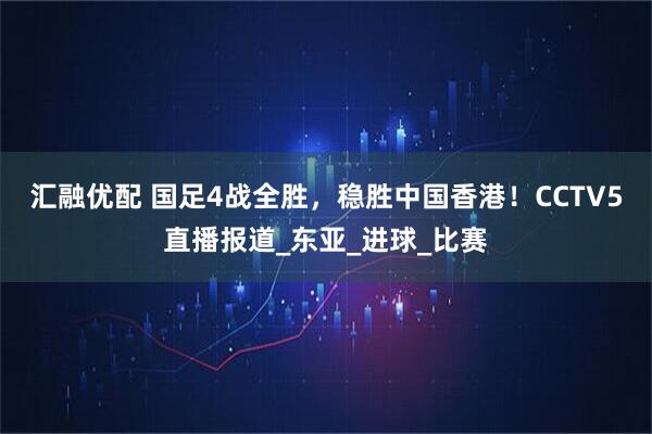 汇融优配 国足4战全胜，稳胜中国香港！CCTV5直播报道_东亚_进球_比赛