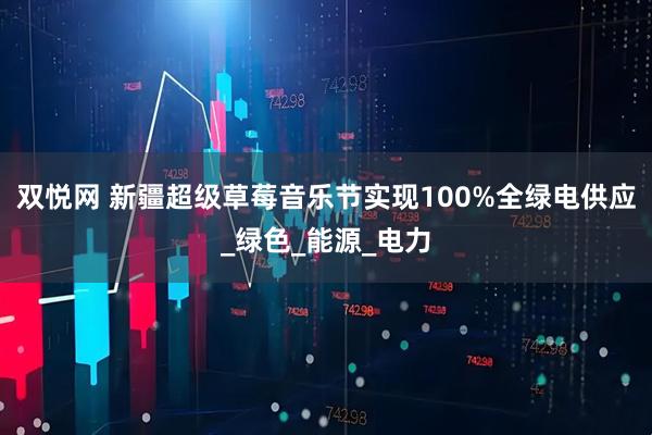 双悦网 新疆超级草莓音乐节实现100%全绿电供应_绿色_能源_电力