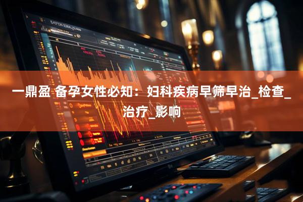 一鼎盈 备孕女性必知：妇科疾病早筛早治_检查_治疗_影响