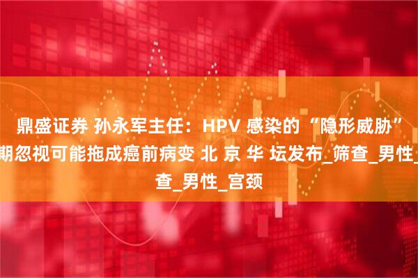 鼎盛证券 孙永军主任：HPV 感染的 “隐形威胁”：长期忽视可能拖成癌前病变 北 京 华 坛发布_筛查_男性_宫颈