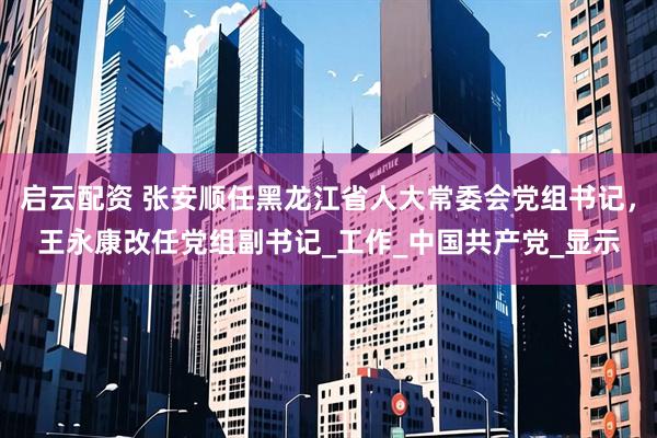 启云配资 张安顺任黑龙江省人大常委会党组书记，王永康改任党组副书记_工作_中国共产党_显示