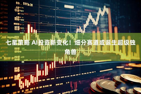 七星策略 AI投资新变化！细分赛道或诞生超级独角兽