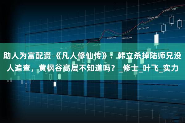 助人为富配资 《凡人修仙传》：韩立杀掉陆师兄没人追查，黄枫谷高层不知道吗？_修士_叶飞_实力