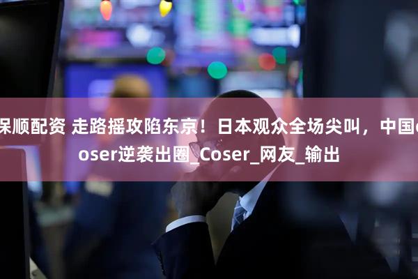 保顺配资 走路摇攻陷东京！日本观众全场尖叫，中国coser逆袭出圈_Coser_网友_输出
