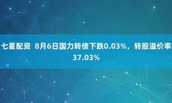 七星配资  8月6日国力转债下跌0.03%，转股溢价率37.03%
