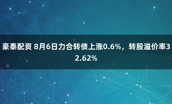 豪泰配资 8月6日力合转债上涨0.6%，转股溢价率32.62%