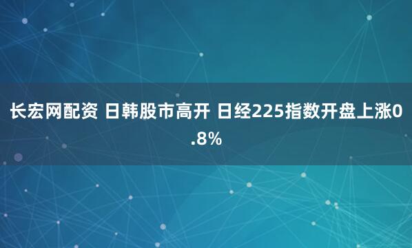 长宏网配资 日韩股市高开 日经225指数开盘上涨0.8%