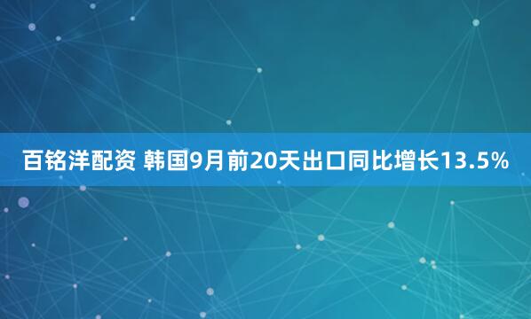 百铭洋配资 韩国9月前20天出口同比增长13.5%