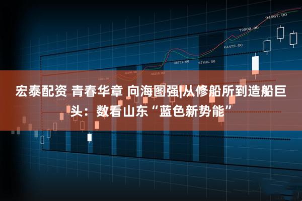 宏泰配资 青春华章 向海图强|从修船所到造船巨头：数看山东“蓝色新势能”