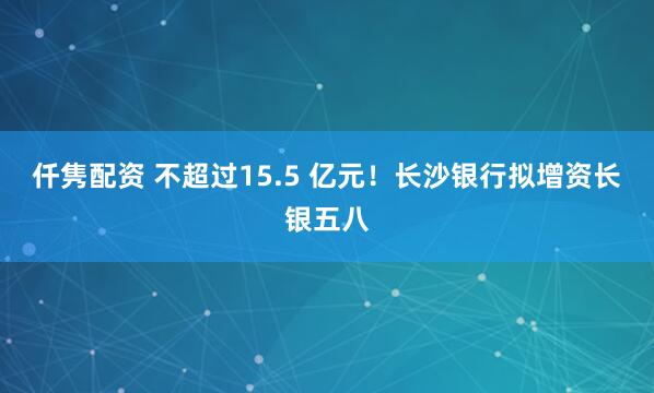 仟隽配资 不超过15.5 亿元!长沙银行拟增资长银五八