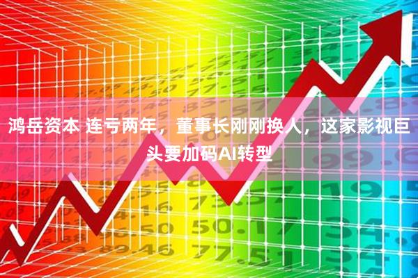 鸿岳资本 连亏两年，董事长刚刚换人，这家影视巨头要加码AI转型