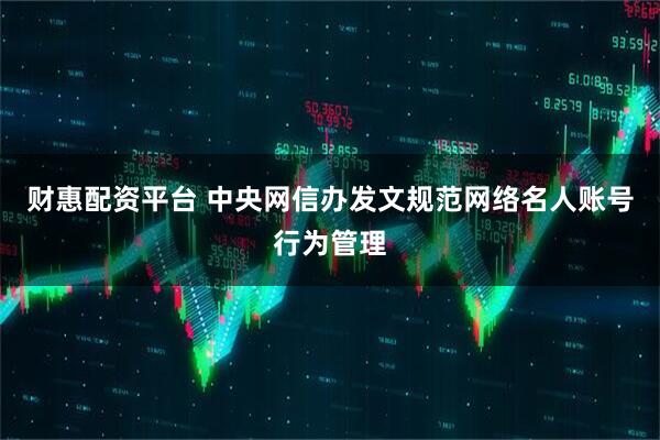 财惠配资平台 中央网信办发文规范网络名人账号行为管理