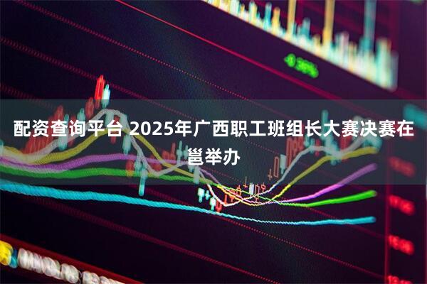 配资查询平台 2025年广西职工班组长大赛决赛在邕举办