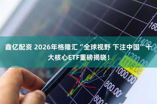 鑫亿配资 2026年格隆汇“全球视野 下注中国”十大核心ETF重磅揭晓！