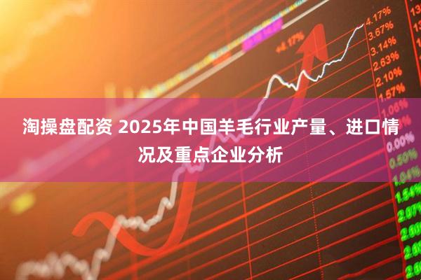 淘操盘配资 2025年中国羊毛行业产量、进口情况及重点企业分析