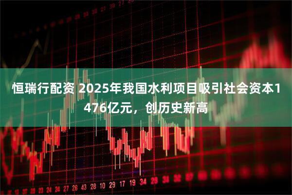 恒瑞行配资 2025年我国水利项目吸引社会资本1476亿元，创历史新高