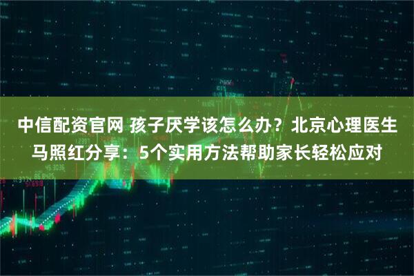 中信配资官网 孩子厌学该怎么办?北京心理医生马照红分享:5个实用方法帮助家长轻松应对