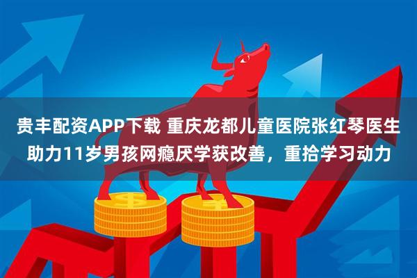 贵丰配资APP下载 重庆龙都儿童医院张红琴医生助力11岁男孩网瘾厌学获改善，重拾学习动力