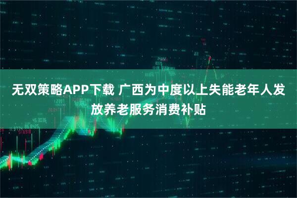 无双策略APP下载 广西为中度以上失能老年人发放养老服务消费补贴