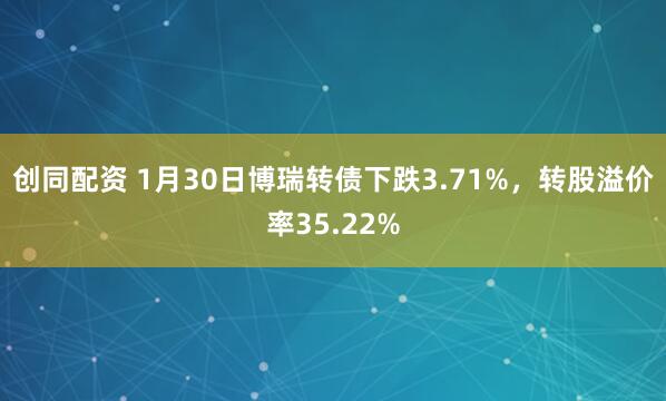 创同配资 1月30日博瑞转债下跌3.71%，转股溢价率35.22%