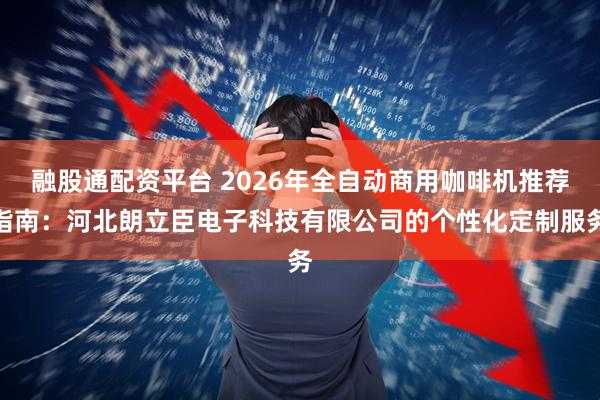 融股通配资平台 2026年全自动商用咖啡机推荐指南：河北朗立臣电子科技有限公司的个性化定制服务