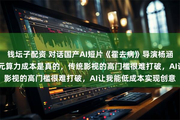 钱坛子配资 对话国产AI短片《霍去病》导演杨涵涵：3人48小时3000元算力成本是真的，传统影视的高门槛很难打破，AI让我能低成本实现创意