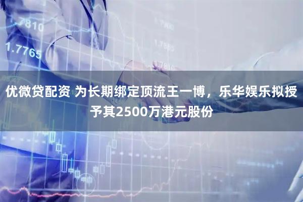 优微贷配资 为长期绑定顶流王一博，乐华娱乐拟授予其2500万港元股份
