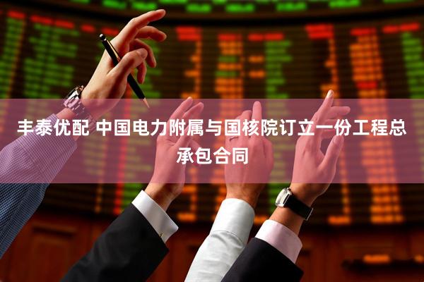 丰泰优配 中国电力附属与国核院订立一份工程总承包合同